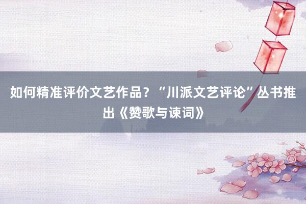 如何精准评价文艺作品？“川派文艺评论”丛书推出《赞歌与谏词》
