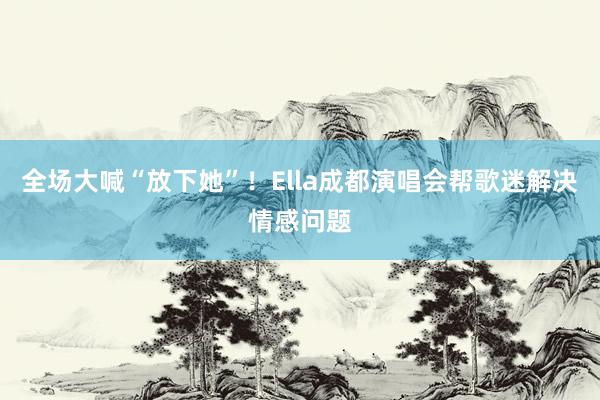 全场大喊“放下她”！Ella成都演唱会帮歌迷解决情感问题