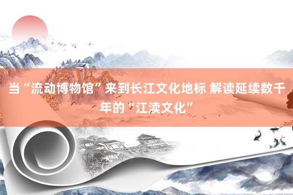当“流动博物馆”来到长江文化地标 解读延续数千年的“江渎文化”