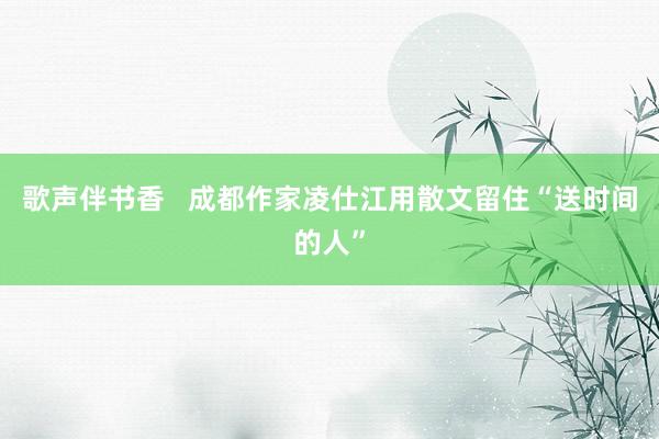 歌声伴书香   成都作家凌仕江用散文留住“送时间的人”