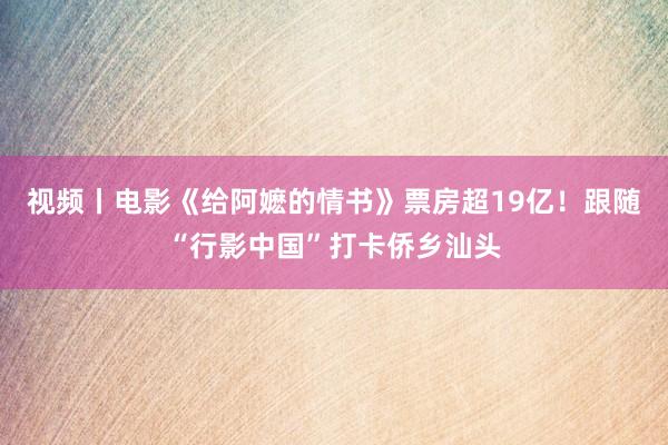 视频丨电影《给阿嬷的情书》票房超19亿！跟随“行影中国”打卡侨乡汕头