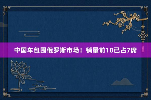 中国车包围俄罗斯市场！销量前10已占7席