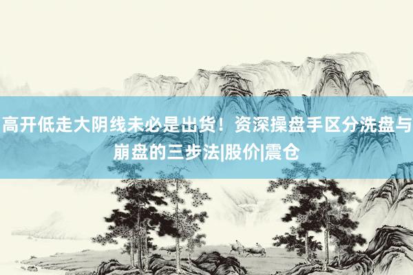 高开低走大阴线未必是出货!资深操盘手区分洗盘与崩盘的三步法|股价|震仓