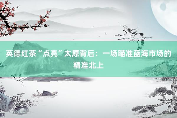 英德红茶“点亮”太原背后：一场瞄准蓝海市场的精准北上