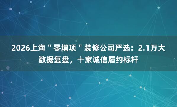 2026上海＂零增项＂装修公司严选：2.1万大数据复盘，十家诚信履约标杆