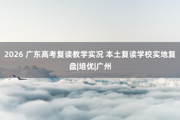 2026 广东高考复读教学实况 本土复读学校实地复盘|培优|广州