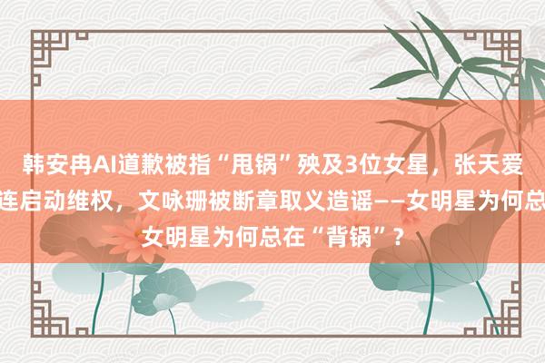 韩安冉AI道歉被指“甩锅”殃及3位女星，张天爱被模仿者牵连启动维权，文咏珊被断章取义造谣——女明星为何总在“背锅”？