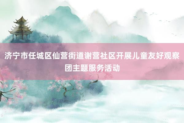 济宁市任城区仙营街道谢营社区开展儿童友好观察团主题服务活动