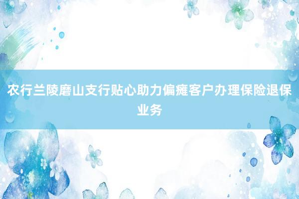 农行兰陵磨山支行贴心助力偏瘫客户办理保险退保业务