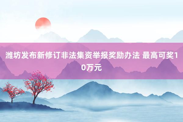 潍坊发布新修订非法集资举报奖励办法 最高可奖10万元