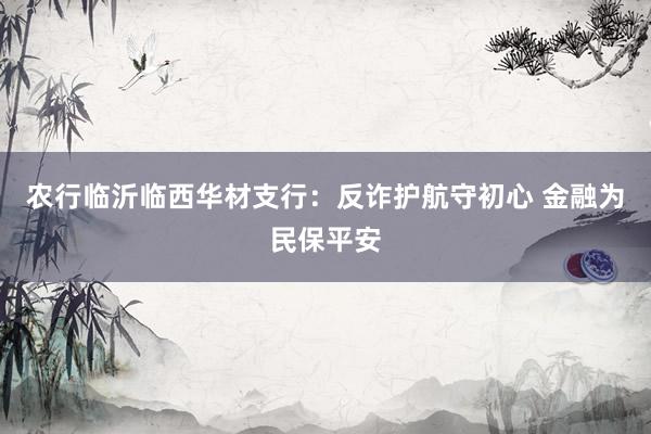 农行临沂临西华材支行:反诈护航守初心 金融为民保平安