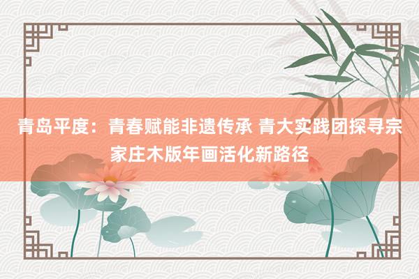 青岛平度：青春赋能非遗传承 青大实践团探寻宗家庄木版年画活化新路径