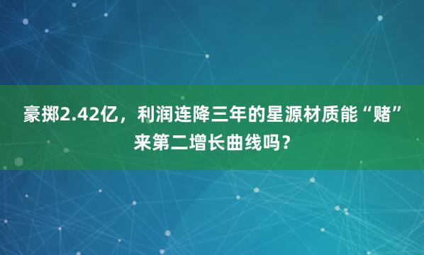豪掷2.42亿，利润连降三年的星源材质能“赌”来第二增长曲线吗？