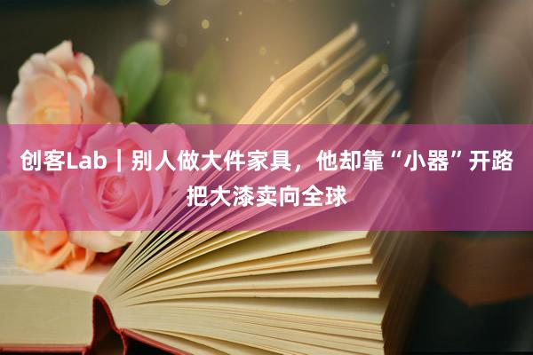 创客Lab｜别人做大件家具，他却靠“小器”开路把大漆卖向全球