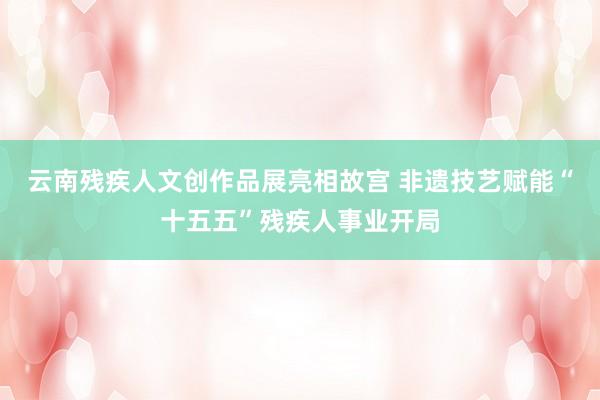 云南残疾人文创作品展亮相故宫 非遗技艺赋能“十五五”残疾人事业开局