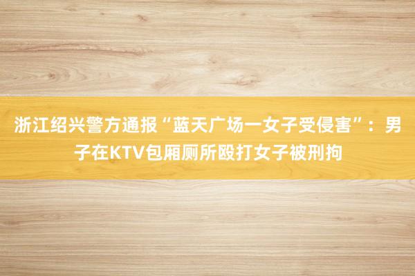 浙江绍兴警方通报“蓝天广场一女子受侵害”：男子在KTV包厢厕所殴打女子被刑拘