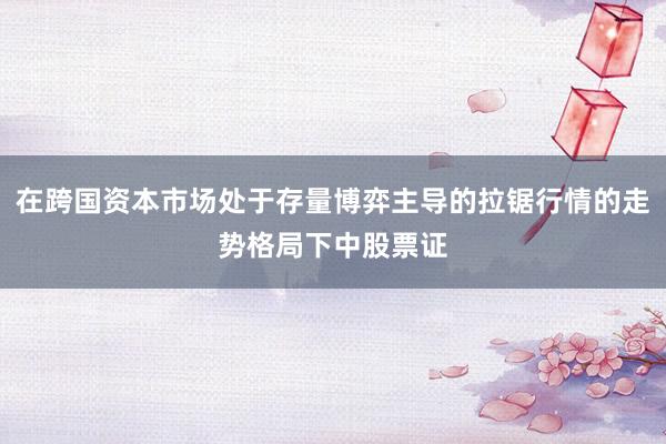 在跨国资本市场处于存量博弈主导的拉锯行情的走势格局下中股票证