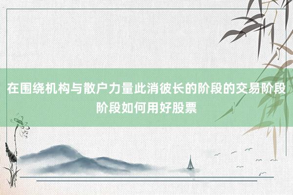 在围绕机构与散户力量此消彼长的阶段的交易阶段阶段如何用好股票