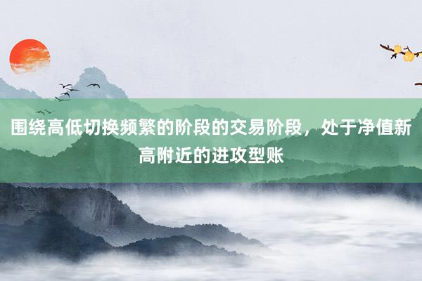 围绕高低切换频繁的阶段的交易阶段，处于净值新高附近的进攻型账
