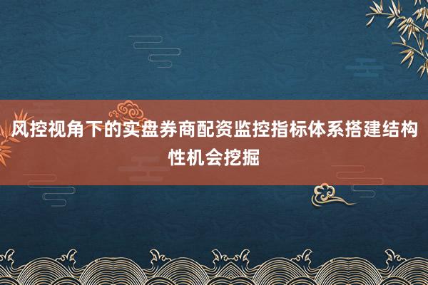 风控视角下的实盘券商配资监控指标体系搭建结构性机会挖掘