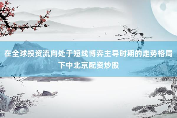 在全球投资流向处于短线博弈主导时期的走势格局下中北京配资炒股