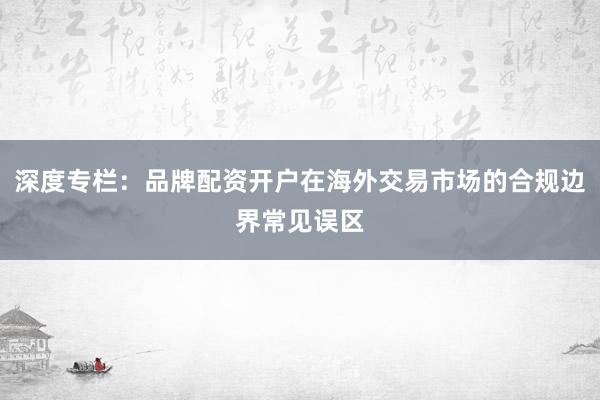 深度专栏：品牌配资开户在海外交易市场的合规边界常见误区