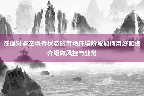 在面对多空僵持状态的市场环境阶段如何用好配资介绍做风控与业务