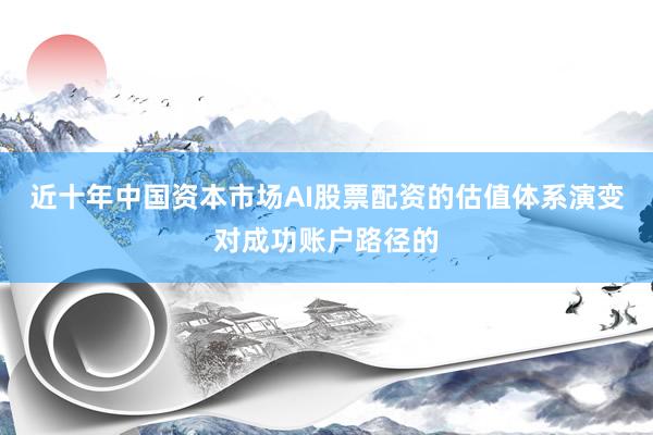 近十年中国资本市场AI股票配资的估值体系演变对成功账户路径的