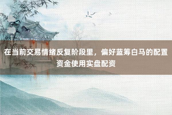 在当前交易情绪反复阶段里，偏好蓝筹白马的配置资金使用实盘配资
