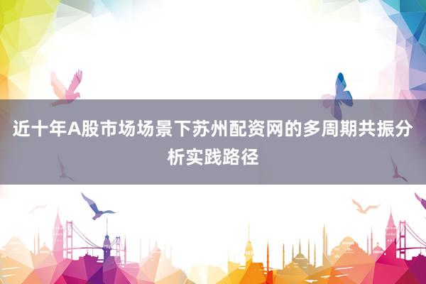 近十年A股市场场景下苏州配资网的多周期共振分析实践路径