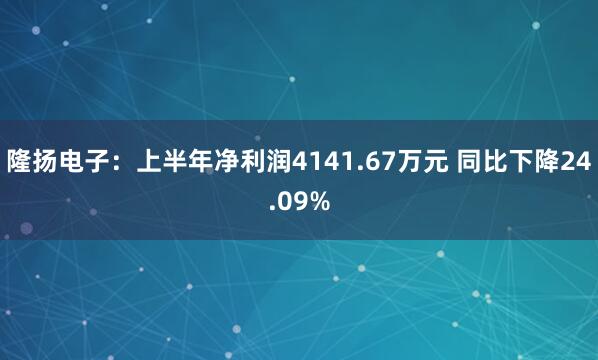 隆扬电子：上半年净利润4141.67万元 同比下降24.09%