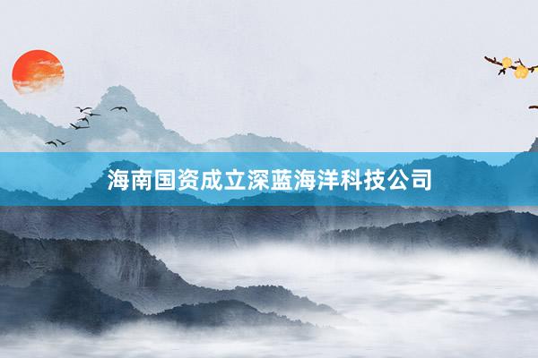 海南国资成立深蓝海洋科技公司
