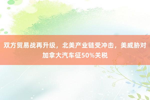 双方贸易战再升级，北美产业链受冲击，美威胁对加拿大汽车征50%关税