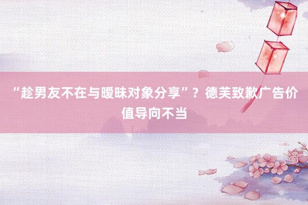 “趁男友不在与暧昧对象分享”?德芙致歉广告价值导向不当