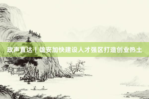 政声直达丨雄安加快建设人才强区打造创业热土