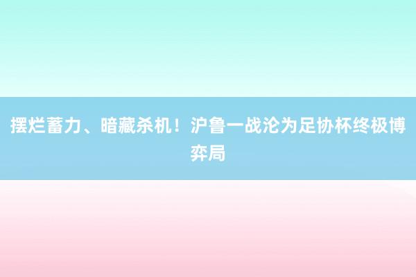 摆烂蓄力、暗藏杀机！沪鲁一战沦为足协杯终极博弈局