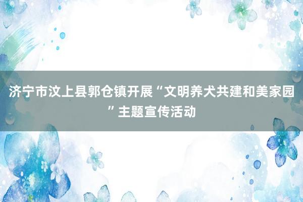 济宁市汶上县郭仓镇开展“文明养犬共建和美家园”主题宣传活动
