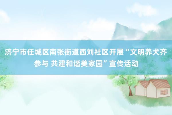济宁市任城区南张街道西刘社区开展“文明养犬齐参与 共建和谐美家园”宣传活动