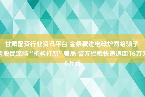 甘肃配资行业资讯平台 金条藏进电磁炉寄给骗子 老股民深陷“机构打新”骗局 警方拦截快递追回16万元