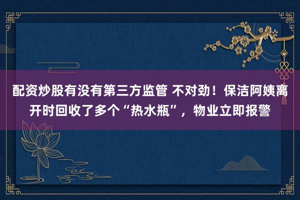 配资炒股有没有第三方监管 不对劲！保洁阿姨离开时回收了多个“热水瓶”，物业立即报警