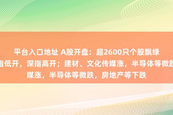 平台入口地址 A股开盘：超2600只个股飘绿，沪指、创业板指低开，深指高开；建材、文化传媒涨，半导体等微跌，房地产等下跌