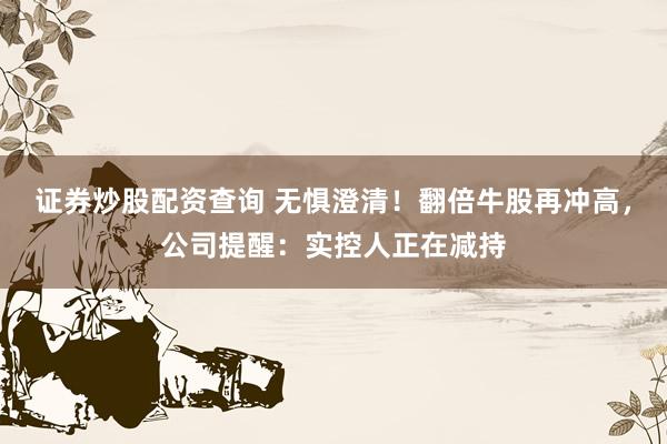 证券炒股配资查询 无惧澄清！翻倍牛股再冲高，公司提醒：实控人正在减持