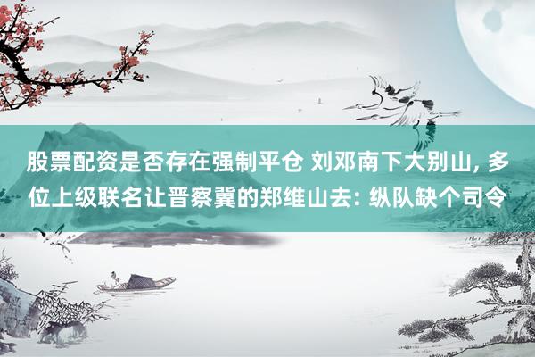 股票配资是否存在强制平仓 刘邓南下大别山, 多位上级联名让晋察冀的郑维山去: 纵队缺个司令