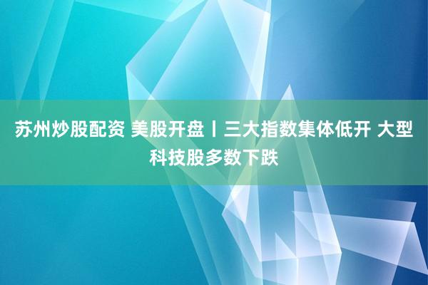 苏州炒股配资 美股开盘丨三大指数集体低开 大型科技股多数下跌