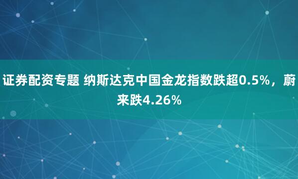证券配资专题 纳斯达克中国金龙指数跌超0.5%，蔚来跌4.26%