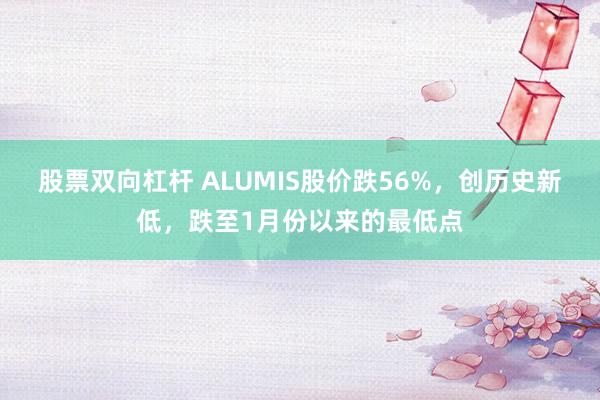 股票双向杠杆 ALUMIS股价跌56%，创历史新低，跌至1月份以来的最低点