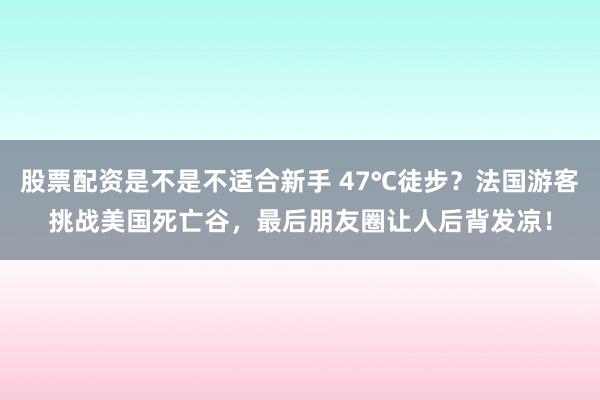 股票配资是不是不适合新手 47℃徒步？法国游客挑战美国死亡谷，最后朋友圈让人后背发凉！