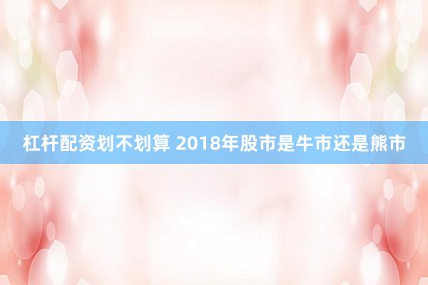 杠杆配资划不划算 2018年股市是牛市还是熊市