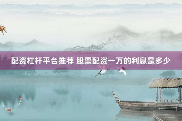 配资杠杆平台推荐 股票配资一万的利息是多少