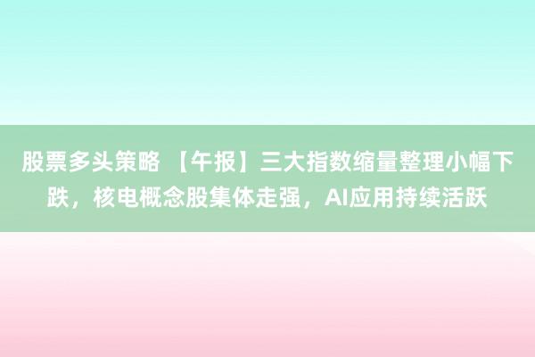 股票多头策略 【午报】三大指数缩量整理小幅下跌，核电概念股集体走强，AI应用持续活跃